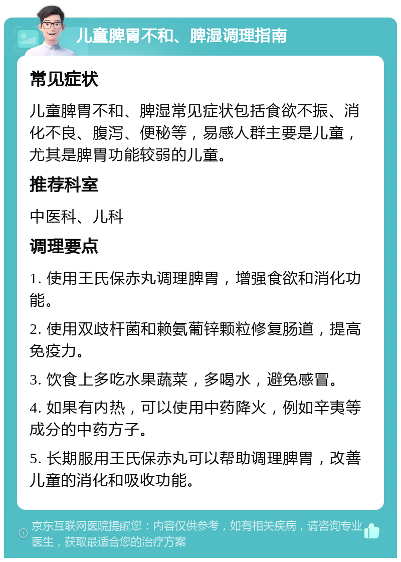 儿童脾胃不和、脾湿调理指南 常见症状 儿童脾胃不和、脾湿常见症状包括食欲不振、消化不良、腹泻、便秘等，易感人群主要是儿童，尤其是脾胃功能较弱的儿童。 推荐科室 中医科、儿科 调理要点 1. 使用王氏保赤丸调理脾胃，增强食欲和消化功能。 2. 使用双歧杆菌和赖氨葡锌颗粒修复肠道，提高免疫力。 3. 饮食上多吃水果蔬菜，多喝水，避免感冒。 4. 如果有内热，可以使用中药降火，例如辛夷等成分的中药方子。 5. 长期服用王氏保赤丸可以帮助调理脾胃，改善儿童的消化和吸收功能。