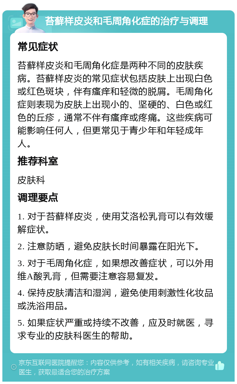 苔藓样皮炎和毛周角化症的治疗与调理 常见症状 苔藓样皮炎和毛周角化症是两种不同的皮肤疾病。苔藓样皮炎的常见症状包括皮肤上出现白色或红色斑块，伴有瘙痒和轻微的脱屑。毛周角化症则表现为皮肤上出现小的、坚硬的、白色或红色的丘疹，通常不伴有瘙痒或疼痛。这些疾病可能影响任何人，但更常见于青少年和年轻成年人。 推荐科室 皮肤科 调理要点 1. 对于苔藓样皮炎，使用艾洛松乳膏可以有效缓解症状。 2. 注意防晒，避免皮肤长时间暴露在阳光下。 3. 对于毛周角化症，如果想改善症状，可以外用维A酸乳膏，但需要注意容易复发。 4. 保持皮肤清洁和湿润，避免使用刺激性化妆品或洗浴用品。 5. 如果症状严重或持续不改善，应及时就医，寻求专业的皮肤科医生的帮助。