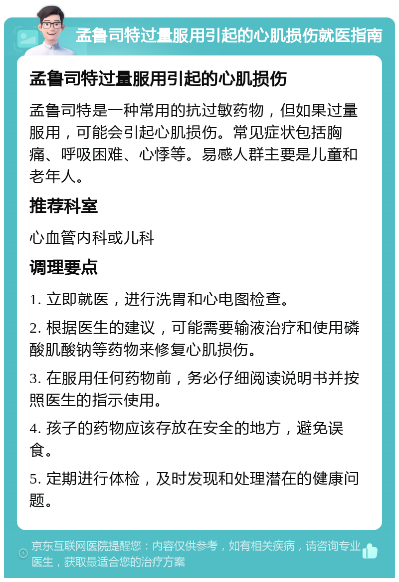 孟鲁司特过量服用引起的心肌损伤就医指南 孟鲁司特过量服用引起的心肌损伤 孟鲁司特是一种常用的抗过敏药物，但如果过量服用，可能会引起心肌损伤。常见症状包括胸痛、呼吸困难、心悸等。易感人群主要是儿童和老年人。 推荐科室 心血管内科或儿科 调理要点 1. 立即就医，进行洗胃和心电图检查。 2. 根据医生的建议，可能需要输液治疗和使用磷酸肌酸钠等药物来修复心肌损伤。 3. 在服用任何药物前，务必仔细阅读说明书并按照医生的指示使用。 4. 孩子的药物应该存放在安全的地方，避免误食。 5. 定期进行体检，及时发现和处理潜在的健康问题。