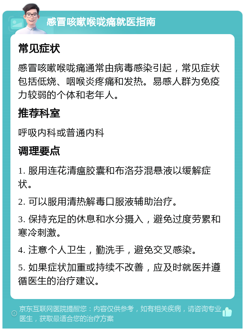 感冒咳嗽喉咙痛就医指南 常见症状 感冒咳嗽喉咙痛通常由病毒感染引起，常见症状包括低烧、咽喉炎疼痛和发热。易感人群为免疫力较弱的个体和老年人。 推荐科室 呼吸内科或普通内科 调理要点 1. 服用连花清瘟胶囊和布洛芬混悬液以缓解症状。 2. 可以服用清热解毒口服液辅助治疗。 3. 保持充足的休息和水分摄入，避免过度劳累和寒冷刺激。 4. 注意个人卫生，勤洗手，避免交叉感染。 5. 如果症状加重或持续不改善，应及时就医并遵循医生的治疗建议。