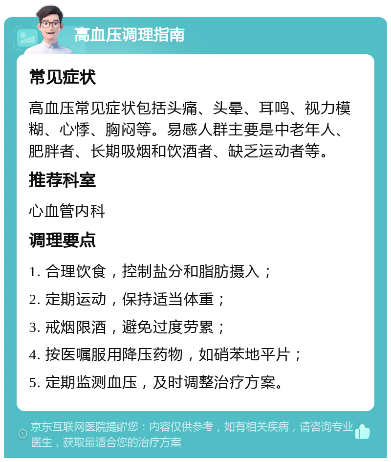 高血压调理指南 常见症状 高血压常见症状包括头痛、头晕、耳鸣、视力模糊、心悸、胸闷等。易感人群主要是中老年人、肥胖者、长期吸烟和饮酒者、缺乏运动者等。 推荐科室 心血管内科 调理要点 1. 合理饮食，控制盐分和脂肪摄入； 2. 定期运动，保持适当体重； 3. 戒烟限酒，避免过度劳累； 4. 按医嘱服用降压药物，如硝苯地平片； 5. 定期监测血压，及时调整治疗方案。