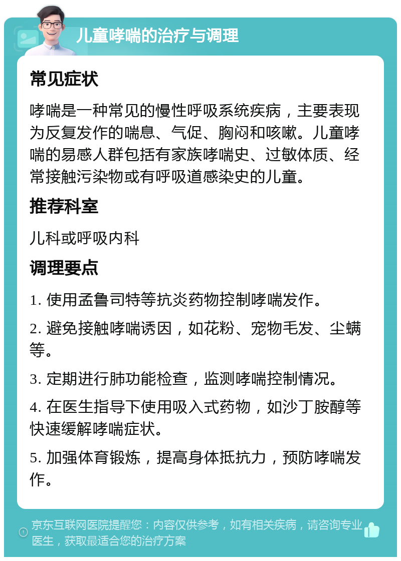 儿童哮喘的治疗与调理 常见症状 哮喘是一种常见的慢性呼吸系统疾病，主要表现为反复发作的喘息、气促、胸闷和咳嗽。儿童哮喘的易感人群包括有家族哮喘史、过敏体质、经常接触污染物或有呼吸道感染史的儿童。 推荐科室 儿科或呼吸内科 调理要点 1. 使用孟鲁司特等抗炎药物控制哮喘发作。 2. 避免接触哮喘诱因，如花粉、宠物毛发、尘螨等。 3. 定期进行肺功能检查，监测哮喘控制情况。 4. 在医生指导下使用吸入式药物，如沙丁胺醇等快速缓解哮喘症状。 5. 加强体育锻炼，提高身体抵抗力，预防哮喘发作。