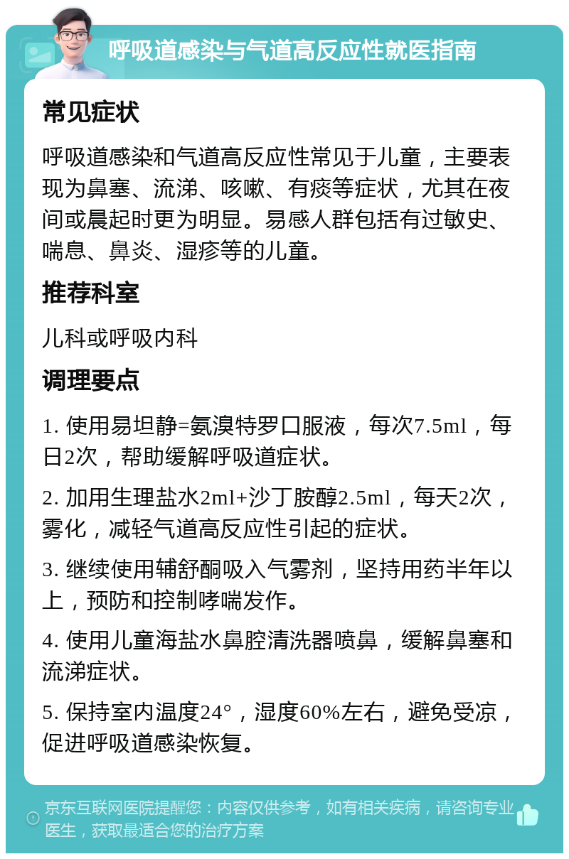 呼吸道感染与气道高反应性就医指南 常见症状 呼吸道感染和气道高反应性常见于儿童，主要表现为鼻塞、流涕、咳嗽、有痰等症状，尤其在夜间或晨起时更为明显。易感人群包括有过敏史、喘息、鼻炎、湿疹等的儿童。 推荐科室 儿科或呼吸内科 调理要点 1. 使用易坦静=氨溴特罗口服液，每次7.5ml，每日2次，帮助缓解呼吸道症状。 2. 加用生理盐水2ml+沙丁胺醇2.5ml，每天2次，雾化，减轻气道高反应性引起的症状。 3. 继续使用辅舒酮吸入气雾剂，坚持用药半年以上，预防和控制哮喘发作。 4. 使用儿童海盐水鼻腔清洗器喷鼻，缓解鼻塞和流涕症状。 5. 保持室内温度24°，湿度60%左右，避免受凉，促进呼吸道感染恢复。