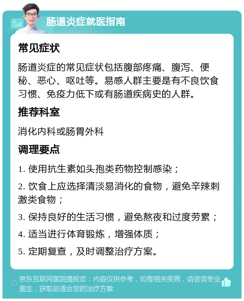 肠道炎症就医指南 常见症状 肠道炎症的常见症状包括腹部疼痛、腹泻、便秘、恶心、呕吐等。易感人群主要是有不良饮食习惯、免疫力低下或有肠道疾病史的人群。 推荐科室 消化内科或肠胃外科 调理要点 1. 使用抗生素如头孢类药物控制感染； 2. 饮食上应选择清淡易消化的食物，避免辛辣刺激类食物； 3. 保持良好的生活习惯，避免熬夜和过度劳累； 4. 适当进行体育锻炼，增强体质； 5. 定期复查，及时调整治疗方案。