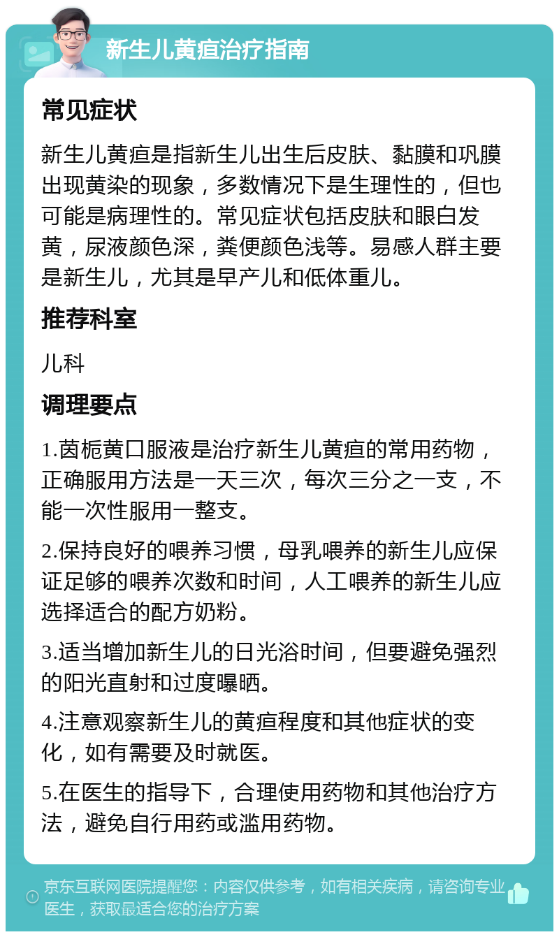 新生儿黄疸治疗指南 常见症状 新生儿黄疸是指新生儿出生后皮肤、黏膜和巩膜出现黄染的现象，多数情况下是生理性的，但也可能是病理性的。常见症状包括皮肤和眼白发黄，尿液颜色深，粪便颜色浅等。易感人群主要是新生儿，尤其是早产儿和低体重儿。 推荐科室 儿科 调理要点 1.茵栀黄口服液是治疗新生儿黄疸的常用药物，正确服用方法是一天三次，每次三分之一支，不能一次性服用一整支。 2.保持良好的喂养习惯，母乳喂养的新生儿应保证足够的喂养次数和时间，人工喂养的新生儿应选择适合的配方奶粉。 3.适当增加新生儿的日光浴时间，但要避免强烈的阳光直射和过度曝晒。 4.注意观察新生儿的黄疸程度和其他症状的变化，如有需要及时就医。 5.在医生的指导下，合理使用药物和其他治疗方法，避免自行用药或滥用药物。