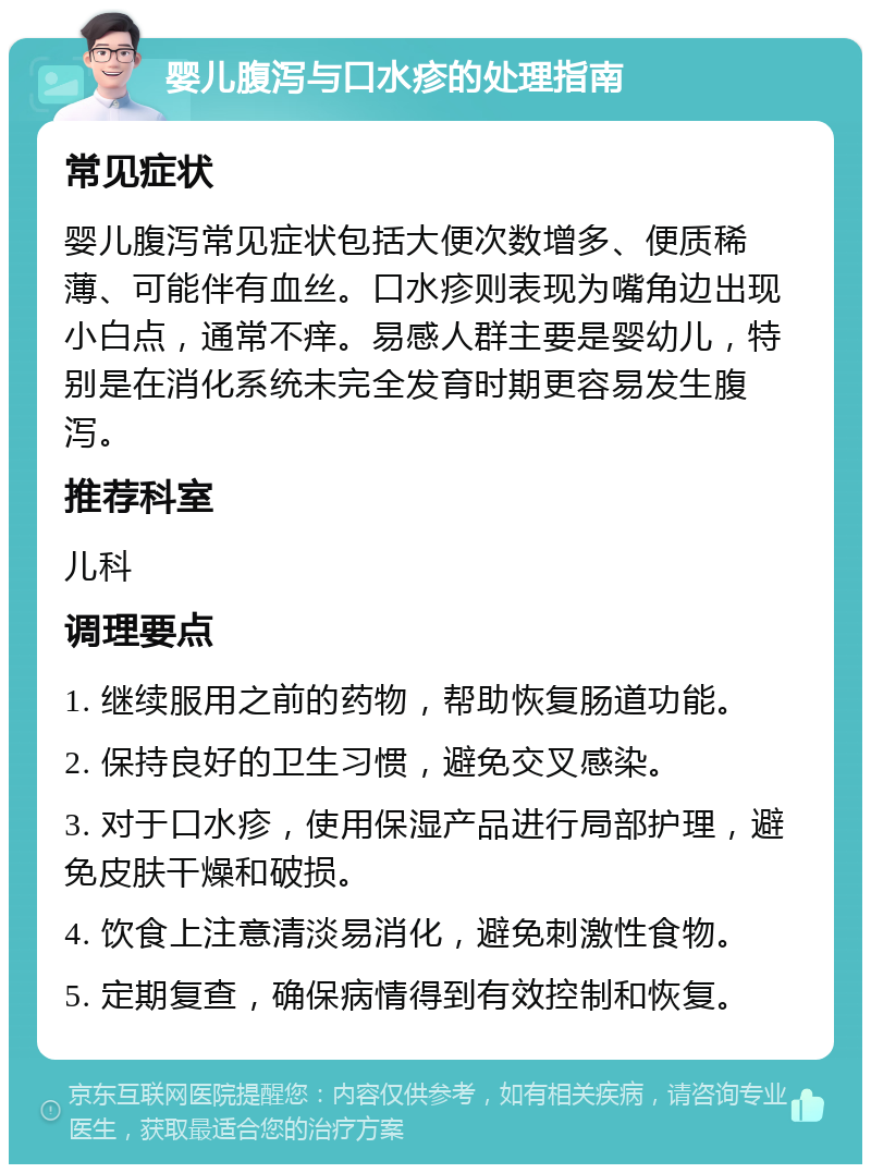 婴儿腹泻与口水疹的处理指南 常见症状 婴儿腹泻常见症状包括大便次数增多、便质稀薄、可能伴有血丝。口水疹则表现为嘴角边出现小白点，通常不痒。易感人群主要是婴幼儿，特别是在消化系统未完全发育时期更容易发生腹泻。 推荐科室 儿科 调理要点 1. 继续服用之前的药物，帮助恢复肠道功能。 2. 保持良好的卫生习惯，避免交叉感染。 3. 对于口水疹，使用保湿产品进行局部护理，避免皮肤干燥和破损。 4. 饮食上注意清淡易消化，避免刺激性食物。 5. 定期复查，确保病情得到有效控制和恢复。