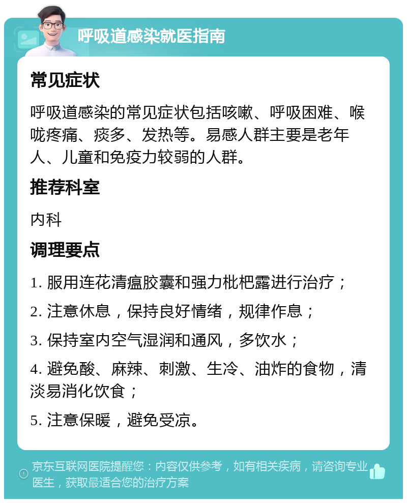 呼吸道感染就医指南 常见症状 呼吸道感染的常见症状包括咳嗽、呼吸困难、喉咙疼痛、痰多、发热等。易感人群主要是老年人、儿童和免疫力较弱的人群。 推荐科室 内科 调理要点 1. 服用连花清瘟胶囊和强力枇杷露进行治疗； 2. 注意休息，保持良好情绪，规律作息； 3. 保持室内空气湿润和通风，多饮水； 4. 避免酸、麻辣、刺激、生冷、油炸的食物，清淡易消化饮食； 5. 注意保暖，避免受凉。