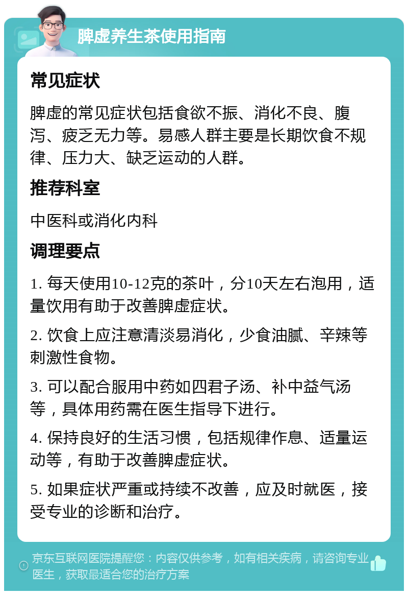 脾虚养生茶使用指南 常见症状 脾虚的常见症状包括食欲不振、消化不良、腹泻、疲乏无力等。易感人群主要是长期饮食不规律、压力大、缺乏运动的人群。 推荐科室 中医科或消化内科 调理要点 1. 每天使用10-12克的茶叶，分10天左右泡用，适量饮用有助于改善脾虚症状。 2. 饮食上应注意清淡易消化，少食油腻、辛辣等刺激性食物。 3. 可以配合服用中药如四君子汤、补中益气汤等，具体用药需在医生指导下进行。 4. 保持良好的生活习惯，包括规律作息、适量运动等，有助于改善脾虚症状。 5. 如果症状严重或持续不改善，应及时就医，接受专业的诊断和治疗。