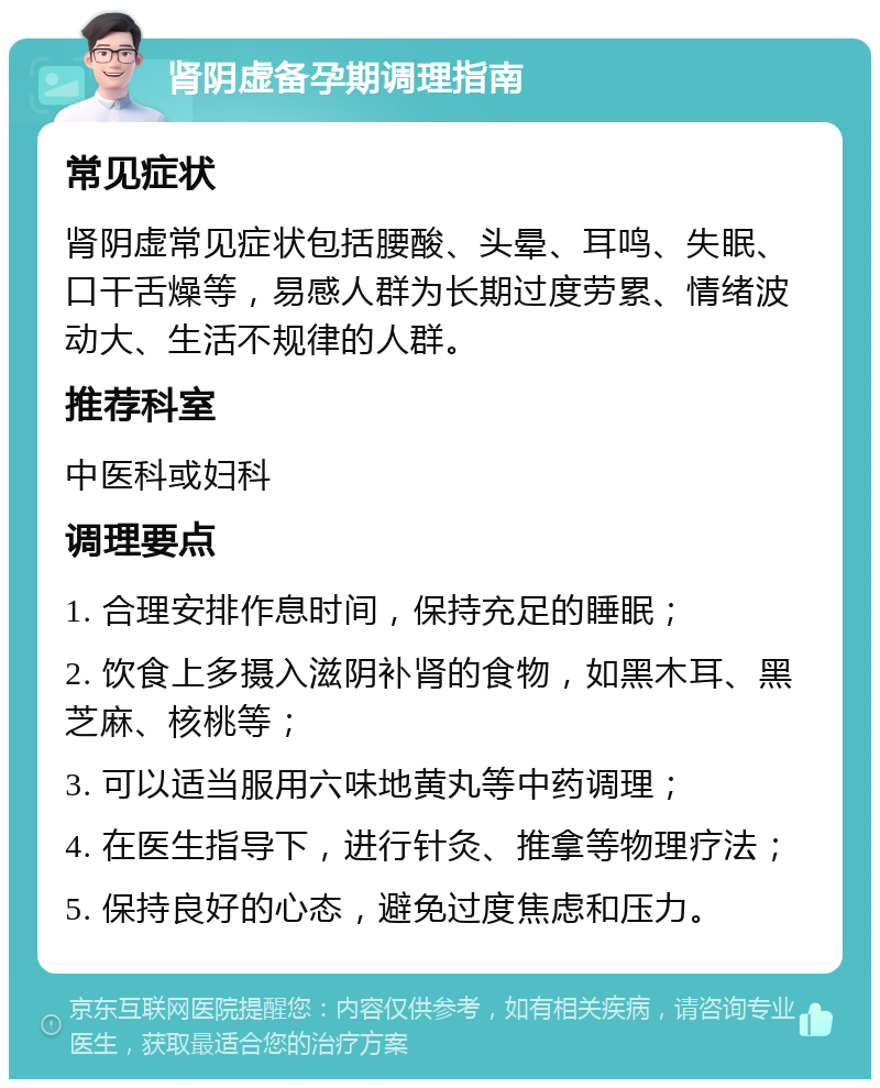 肾阴虚备孕期调理指南 常见症状 肾阴虚常见症状包括腰酸、头晕、耳鸣、失眠、口干舌燥等，易感人群为长期过度劳累、情绪波动大、生活不规律的人群。 推荐科室 中医科或妇科 调理要点 1. 合理安排作息时间，保持充足的睡眠； 2. 饮食上多摄入滋阴补肾的食物，如黑木耳、黑芝麻、核桃等； 3. 可以适当服用六味地黄丸等中药调理； 4. 在医生指导下，进行针灸、推拿等物理疗法； 5. 保持良好的心态，避免过度焦虑和压力。