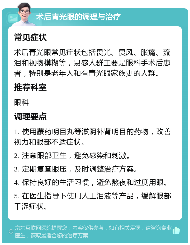 术后青光眼的调理与治疗 常见症状 术后青光眼常见症状包括畏光、畏风、胀痛、流泪和视物模糊等，易感人群主要是眼科手术后患者，特别是老年人和有青光眼家族史的人群。 推荐科室 眼科 调理要点 1. 使用蒙药明目丸等滋阴补肾明目的药物，改善视力和眼部不适症状。 2. 注意眼部卫生，避免感染和刺激。 3. 定期复查眼压，及时调整治疗方案。 4. 保持良好的生活习惯，避免熬夜和过度用眼。 5. 在医生指导下使用人工泪液等产品，缓解眼部干涩症状。