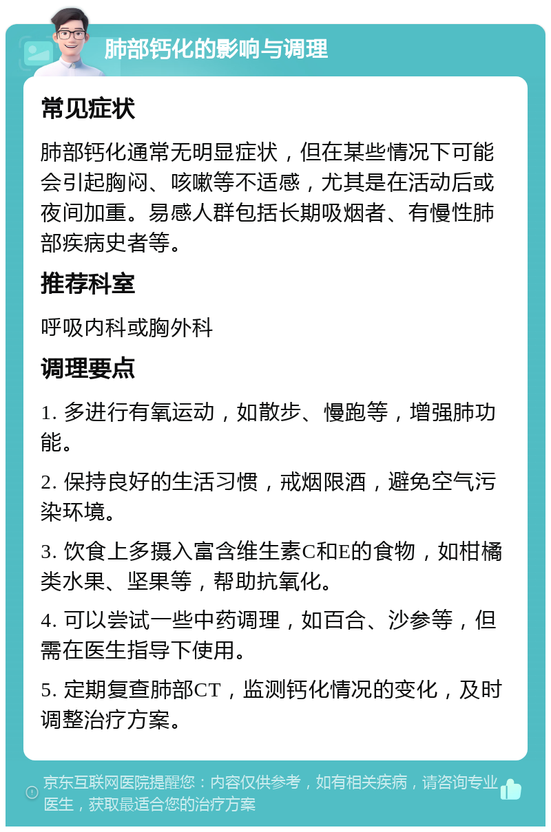 肺部钙化的影响与调理 常见症状 肺部钙化通常无明显症状，但在某些情况下可能会引起胸闷、咳嗽等不适感，尤其是在活动后或夜间加重。易感人群包括长期吸烟者、有慢性肺部疾病史者等。 推荐科室 呼吸内科或胸外科 调理要点 1. 多进行有氧运动，如散步、慢跑等，增强肺功能。 2. 保持良好的生活习惯，戒烟限酒，避免空气污染环境。 3. 饮食上多摄入富含维生素C和E的食物，如柑橘类水果、坚果等，帮助抗氧化。 4. 可以尝试一些中药调理，如百合、沙参等，但需在医生指导下使用。 5. 定期复查肺部CT，监测钙化情况的变化，及时调整治疗方案。