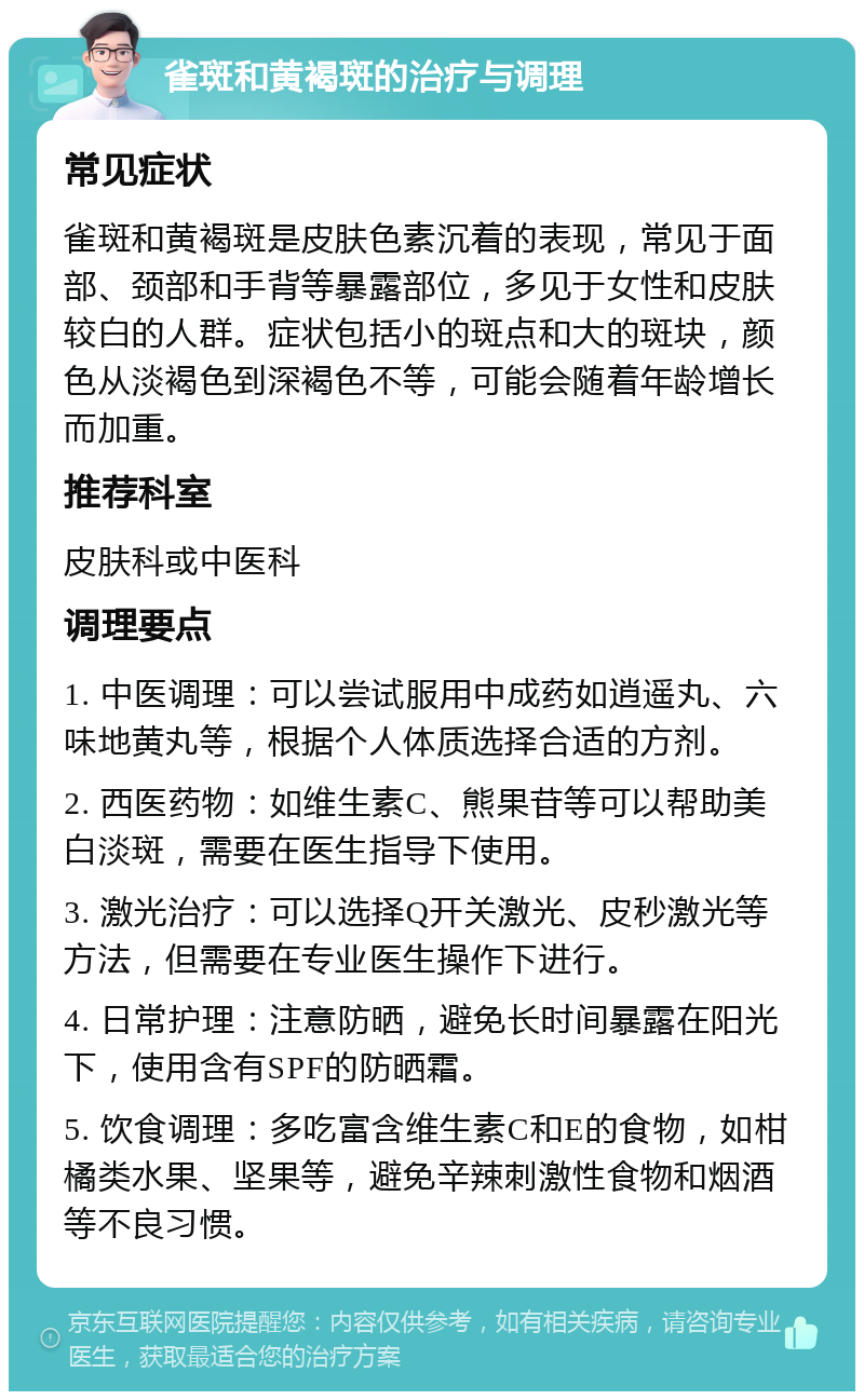 雀斑和黄褐斑的治疗与调理 常见症状 雀斑和黄褐斑是皮肤色素沉着的表现，常见于面部、颈部和手背等暴露部位，多见于女性和皮肤较白的人群。症状包括小的斑点和大的斑块，颜色从淡褐色到深褐色不等，可能会随着年龄增长而加重。 推荐科室 皮肤科或中医科 调理要点 1. 中医调理：可以尝试服用中成药如逍遥丸、六味地黄丸等，根据个人体质选择合适的方剂。 2. 西医药物：如维生素C、熊果苷等可以帮助美白淡斑，需要在医生指导下使用。 3. 激光治疗：可以选择Q开关激光、皮秒激光等方法，但需要在专业医生操作下进行。 4. 日常护理：注意防晒，避免长时间暴露在阳光下，使用含有SPF的防晒霜。 5. 饮食调理：多吃富含维生素C和E的食物，如柑橘类水果、坚果等，避免辛辣刺激性食物和烟酒等不良习惯。