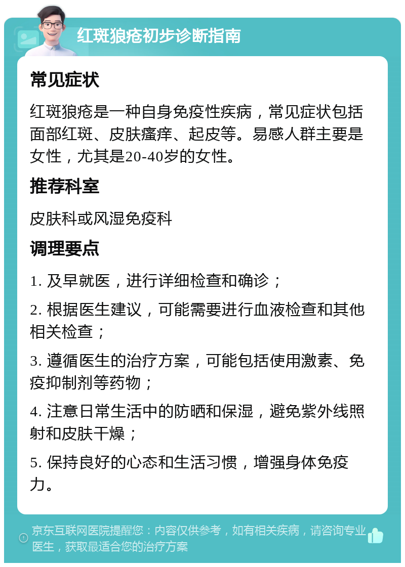 红斑狼疮初步诊断指南 常见症状 红斑狼疮是一种自身免疫性疾病，常见症状包括面部红斑、皮肤瘙痒、起皮等。易感人群主要是女性，尤其是20-40岁的女性。 推荐科室 皮肤科或风湿免疫科 调理要点 1. 及早就医，进行详细检查和确诊； 2. 根据医生建议，可能需要进行血液检查和其他相关检查； 3. 遵循医生的治疗方案，可能包括使用激素、免疫抑制剂等药物； 4. 注意日常生活中的防晒和保湿，避免紫外线照射和皮肤干燥； 5. 保持良好的心态和生活习惯，增强身体免疫力。