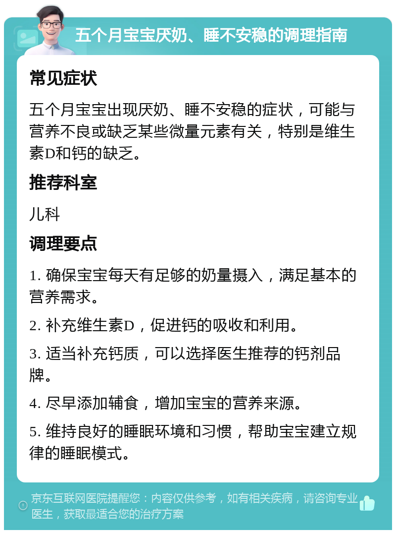 五个月宝宝厌奶、睡不安稳的调理指南 常见症状 五个月宝宝出现厌奶、睡不安稳的症状，可能与营养不良或缺乏某些微量元素有关，特别是维生素D和钙的缺乏。 推荐科室 儿科 调理要点 1. 确保宝宝每天有足够的奶量摄入，满足基本的营养需求。 2. 补充维生素D，促进钙的吸收和利用。 3. 适当补充钙质，可以选择医生推荐的钙剂品牌。 4. 尽早添加辅食，增加宝宝的营养来源。 5. 维持良好的睡眠环境和习惯，帮助宝宝建立规律的睡眠模式。