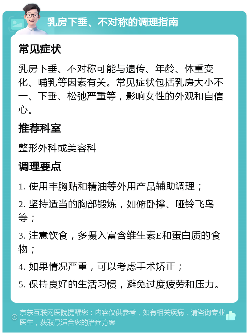 乳房下垂、不对称的调理指南 常见症状 乳房下垂、不对称可能与遗传、年龄、体重变化、哺乳等因素有关。常见症状包括乳房大小不一、下垂、松弛严重等，影响女性的外观和自信心。 推荐科室 整形外科或美容科 调理要点 1. 使用丰胸贴和精油等外用产品辅助调理； 2. 坚持适当的胸部锻炼，如俯卧撑、哑铃飞鸟等； 3. 注意饮食，多摄入富含维生素E和蛋白质的食物； 4. 如果情况严重，可以考虑手术矫正； 5. 保持良好的生活习惯，避免过度疲劳和压力。