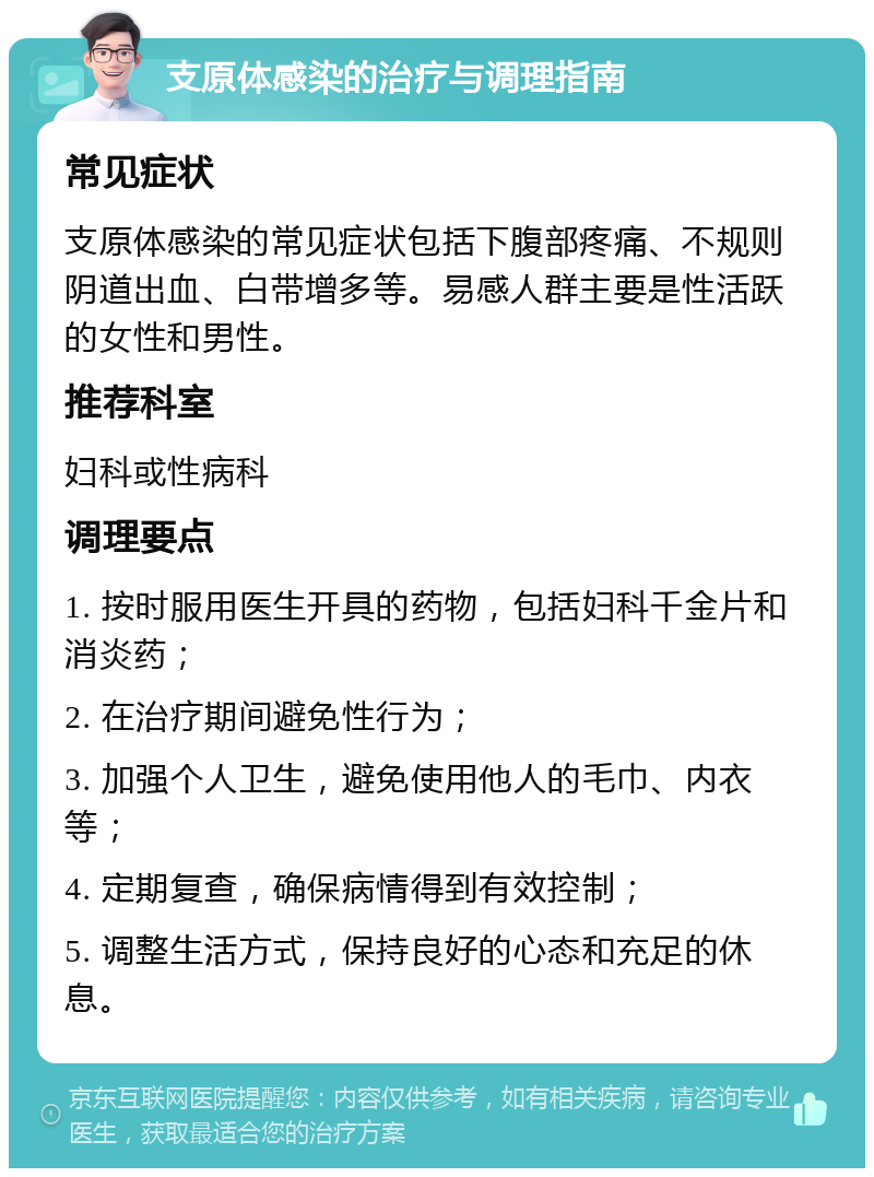 支原体感染的治疗与调理指南 常见症状 支原体感染的常见症状包括下腹部疼痛、不规则阴道出血、白带增多等。易感人群主要是性活跃的女性和男性。 推荐科室 妇科或性病科 调理要点 1. 按时服用医生开具的药物，包括妇科千金片和消炎药； 2. 在治疗期间避免性行为； 3. 加强个人卫生，避免使用他人的毛巾、内衣等； 4. 定期复查，确保病情得到有效控制； 5. 调整生活方式，保持良好的心态和充足的休息。