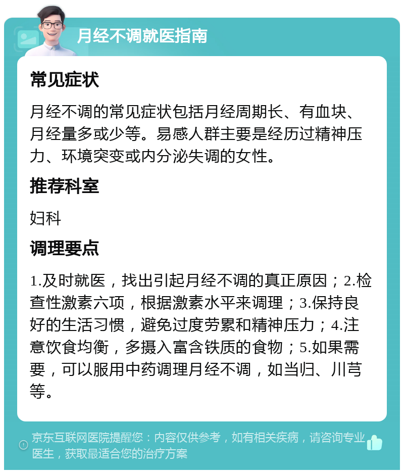 月经不调就医指南 常见症状 月经不调的常见症状包括月经周期长、有血块、月经量多或少等。易感人群主要是经历过精神压力、环境突变或内分泌失调的女性。 推荐科室 妇科 调理要点 1.及时就医，找出引起月经不调的真正原因；2.检查性激素六项，根据激素水平来调理；3.保持良好的生活习惯，避免过度劳累和精神压力；4.注意饮食均衡，多摄入富含铁质的食物；5.如果需要，可以服用中药调理月经不调，如当归、川芎等。