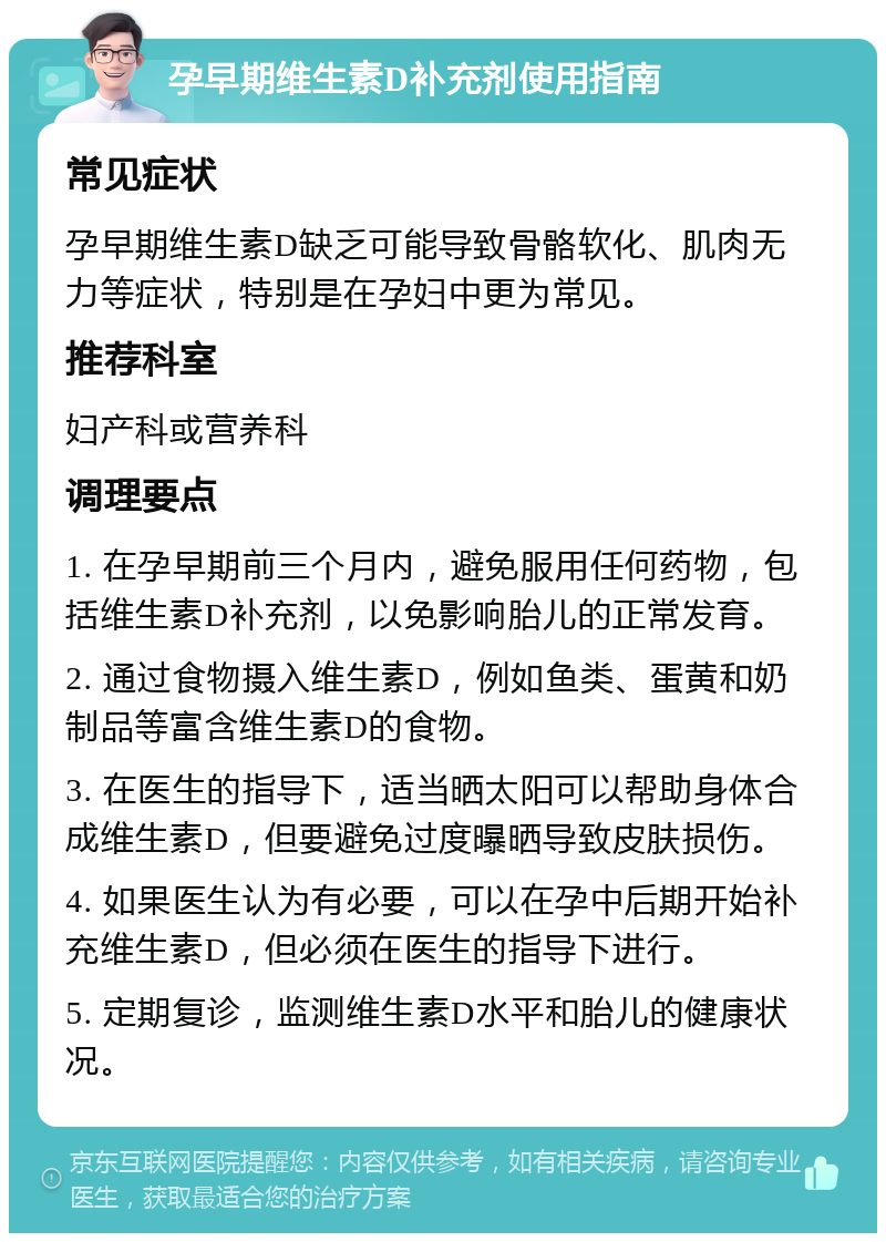 孕早期维生素D补充剂使用指南 常见症状 孕早期维生素D缺乏可能导致骨骼软化、肌肉无力等症状，特别是在孕妇中更为常见。 推荐科室 妇产科或营养科 调理要点 1. 在孕早期前三个月内，避免服用任何药物，包括维生素D补充剂，以免影响胎儿的正常发育。 2. 通过食物摄入维生素D，例如鱼类、蛋黄和奶制品等富含维生素D的食物。 3. 在医生的指导下，适当晒太阳可以帮助身体合成维生素D，但要避免过度曝晒导致皮肤损伤。 4. 如果医生认为有必要，可以在孕中后期开始补充维生素D，但必须在医生的指导下进行。 5. 定期复诊，监测维生素D水平和胎儿的健康状况。