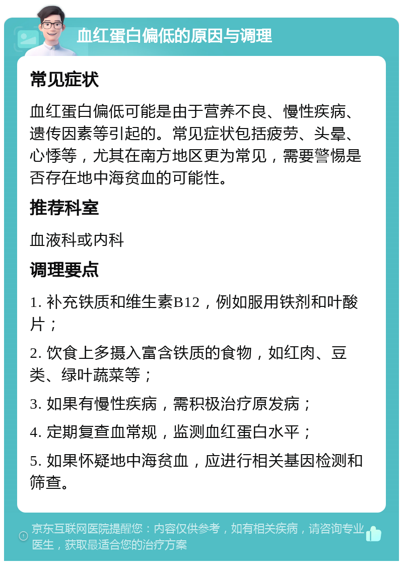 血红蛋白偏低的原因与调理 常见症状 血红蛋白偏低可能是由于营养不良、慢性疾病、遗传因素等引起的。常见症状包括疲劳、头晕、心悸等，尤其在南方地区更为常见，需要警惕是否存在地中海贫血的可能性。 推荐科室 血液科或内科 调理要点 1. 补充铁质和维生素B12，例如服用铁剂和叶酸片； 2. 饮食上多摄入富含铁质的食物，如红肉、豆类、绿叶蔬菜等； 3. 如果有慢性疾病，需积极治疗原发病； 4. 定期复查血常规，监测血红蛋白水平； 5. 如果怀疑地中海贫血，应进行相关基因检测和筛查。