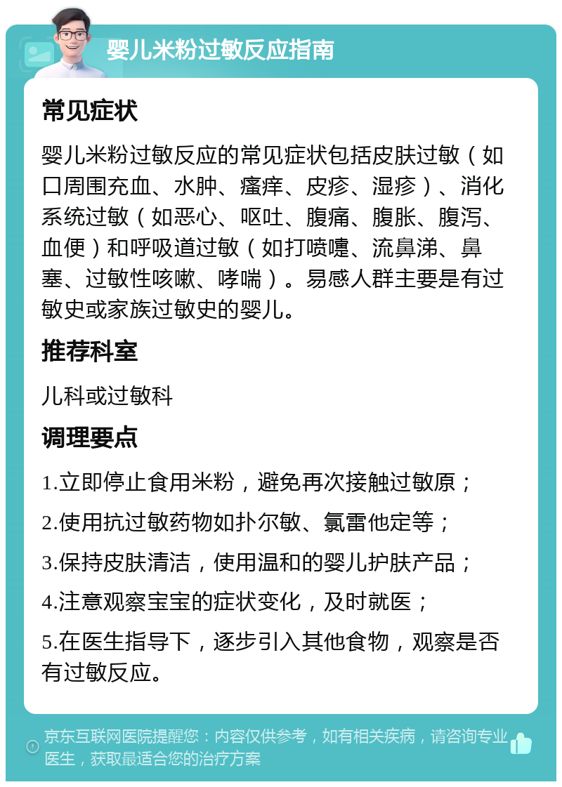 婴儿米粉过敏反应指南 常见症状 婴儿米粉过敏反应的常见症状包括皮肤过敏（如口周围充血、水肿、瘙痒、皮疹、湿疹）、消化系统过敏（如恶心、呕吐、腹痛、腹胀、腹泻、血便）和呼吸道过敏（如打喷嚏、流鼻涕、鼻塞、过敏性咳嗽、哮喘）。易感人群主要是有过敏史或家族过敏史的婴儿。 推荐科室 儿科或过敏科 调理要点 1.立即停止食用米粉，避免再次接触过敏原； 2.使用抗过敏药物如扑尔敏、氯雷他定等； 3.保持皮肤清洁，使用温和的婴儿护肤产品； 4.注意观察宝宝的症状变化，及时就医； 5.在医生指导下，逐步引入其他食物，观察是否有过敏反应。