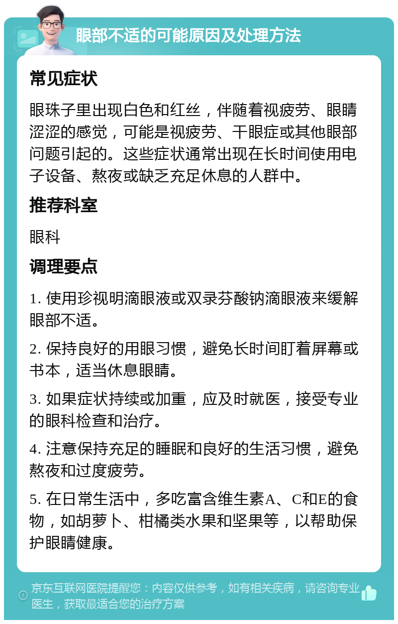 眼部不适的可能原因及处理方法 常见症状 眼珠子里出现白色和红丝，伴随着视疲劳、眼睛涩涩的感觉，可能是视疲劳、干眼症或其他眼部问题引起的。这些症状通常出现在长时间使用电子设备、熬夜或缺乏充足休息的人群中。 推荐科室 眼科 调理要点 1. 使用珍视明滴眼液或双录芬酸钠滴眼液来缓解眼部不适。 2. 保持良好的用眼习惯，避免长时间盯着屏幕或书本，适当休息眼睛。 3. 如果症状持续或加重，应及时就医，接受专业的眼科检查和治疗。 4. 注意保持充足的睡眠和良好的生活习惯，避免熬夜和过度疲劳。 5. 在日常生活中，多吃富含维生素A、C和E的食物，如胡萝卜、柑橘类水果和坚果等，以帮助保护眼睛健康。