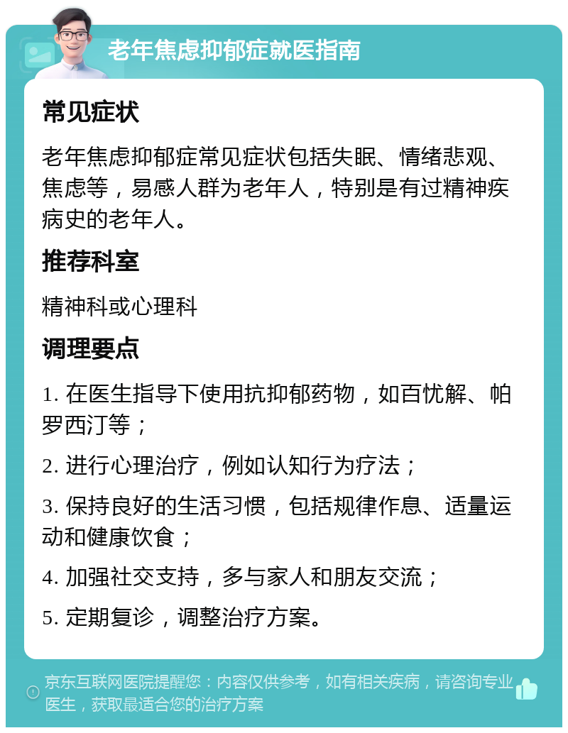 老年焦虑抑郁症就医指南 常见症状 老年焦虑抑郁症常见症状包括失眠、情绪悲观、焦虑等，易感人群为老年人，特别是有过精神疾病史的老年人。 推荐科室 精神科或心理科 调理要点 1. 在医生指导下使用抗抑郁药物，如百忧解、帕罗西汀等； 2. 进行心理治疗，例如认知行为疗法； 3. 保持良好的生活习惯，包括规律作息、适量运动和健康饮食； 4. 加强社交支持，多与家人和朋友交流； 5. 定期复诊，调整治疗方案。