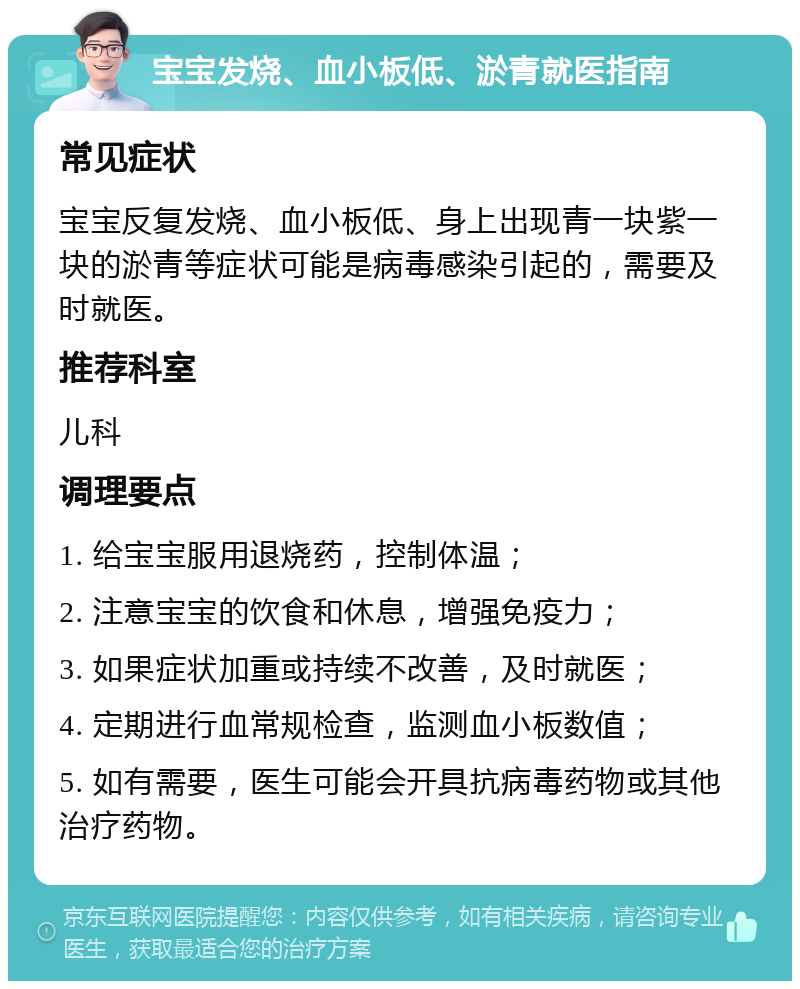 宝宝发烧、血小板低、淤青就医指南 常见症状 宝宝反复发烧、血小板低、身上出现青一块紫一块的淤青等症状可能是病毒感染引起的，需要及时就医。 推荐科室 儿科 调理要点 1. 给宝宝服用退烧药，控制体温； 2. 注意宝宝的饮食和休息，增强免疫力； 3. 如果症状加重或持续不改善，及时就医； 4. 定期进行血常规检查，监测血小板数值； 5. 如有需要，医生可能会开具抗病毒药物或其他治疗药物。