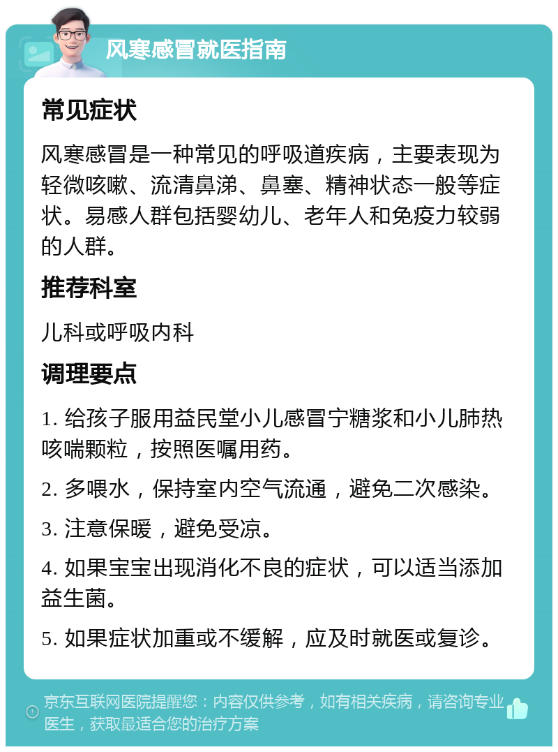 风寒感冒就医指南 常见症状 风寒感冒是一种常见的呼吸道疾病，主要表现为轻微咳嗽、流清鼻涕、鼻塞、精神状态一般等症状。易感人群包括婴幼儿、老年人和免疫力较弱的人群。 推荐科室 儿科或呼吸内科 调理要点 1. 给孩子服用益民堂小儿感冒宁糖浆和小儿肺热咳喘颗粒，按照医嘱用药。 2. 多喂水，保持室内空气流通，避免二次感染。 3. 注意保暖，避免受凉。 4. 如果宝宝出现消化不良的症状，可以适当添加益生菌。 5. 如果症状加重或不缓解，应及时就医或复诊。