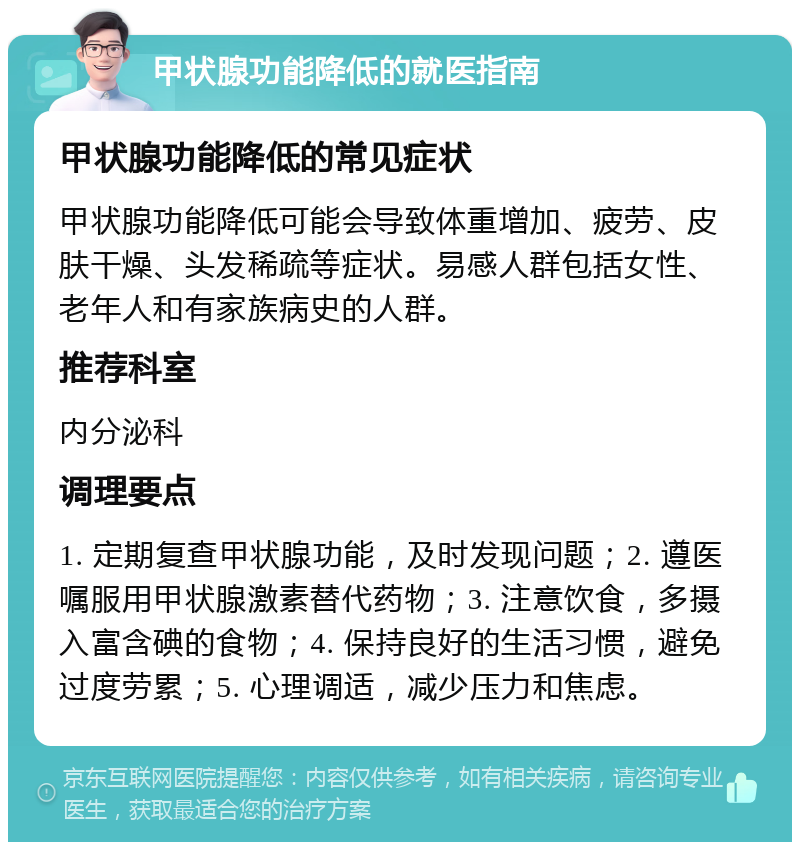 甲状腺功能降低的就医指南 甲状腺功能降低的常见症状 甲状腺功能降低可能会导致体重增加、疲劳、皮肤干燥、头发稀疏等症状。易感人群包括女性、老年人和有家族病史的人群。 推荐科室 内分泌科 调理要点 1. 定期复查甲状腺功能，及时发现问题；2. 遵医嘱服用甲状腺激素替代药物；3. 注意饮食，多摄入富含碘的食物；4. 保持良好的生活习惯，避免过度劳累；5. 心理调适，减少压力和焦虑。