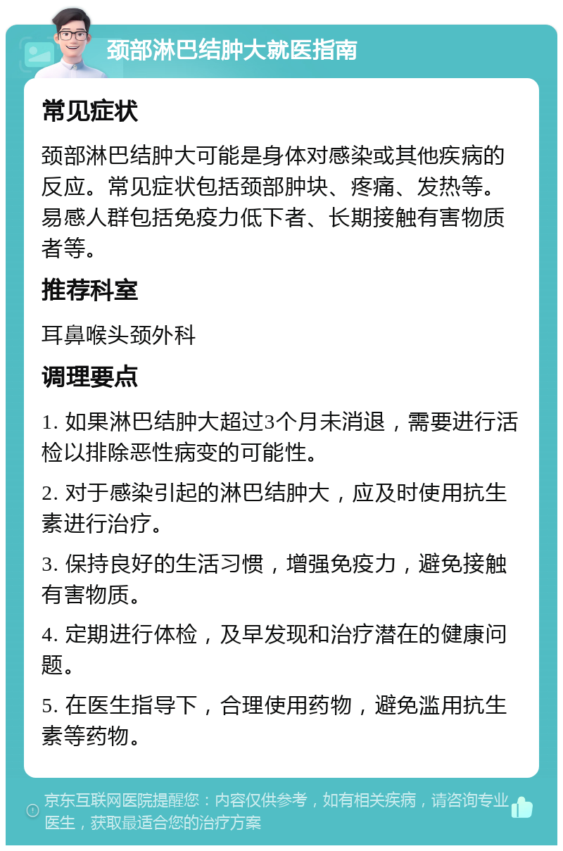 颈部淋巴结肿大就医指南 常见症状 颈部淋巴结肿大可能是身体对感染或其他疾病的反应。常见症状包括颈部肿块、疼痛、发热等。易感人群包括免疫力低下者、长期接触有害物质者等。 推荐科室 耳鼻喉头颈外科 调理要点 1. 如果淋巴结肿大超过3个月未消退，需要进行活检以排除恶性病变的可能性。 2. 对于感染引起的淋巴结肿大，应及时使用抗生素进行治疗。 3. 保持良好的生活习惯，增强免疫力，避免接触有害物质。 4. 定期进行体检，及早发现和治疗潜在的健康问题。 5. 在医生指导下，合理使用药物，避免滥用抗生素等药物。