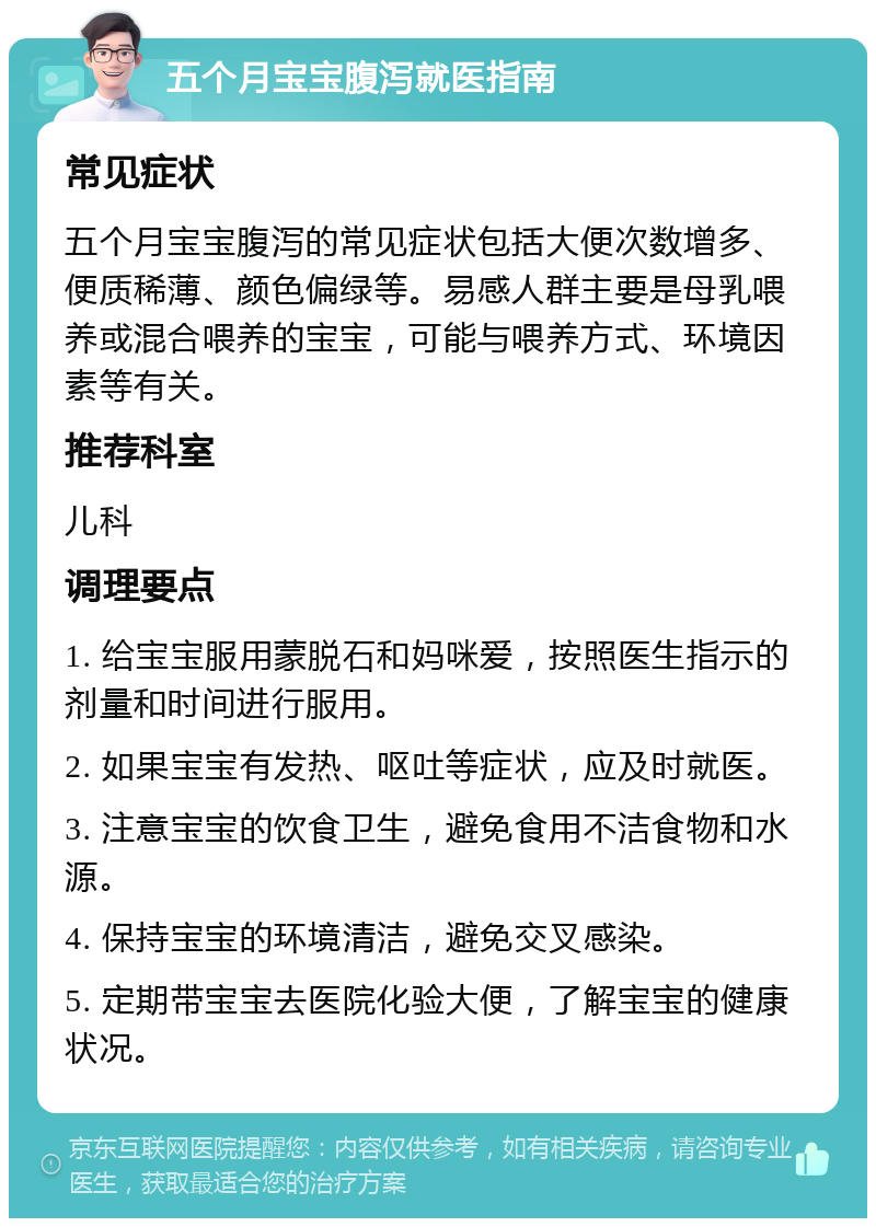 五个月宝宝腹泻就医指南 常见症状 五个月宝宝腹泻的常见症状包括大便次数增多、便质稀薄、颜色偏绿等。易感人群主要是母乳喂养或混合喂养的宝宝，可能与喂养方式、环境因素等有关。 推荐科室 儿科 调理要点 1. 给宝宝服用蒙脱石和妈咪爱，按照医生指示的剂量和时间进行服用。 2. 如果宝宝有发热、呕吐等症状，应及时就医。 3. 注意宝宝的饮食卫生，避免食用不洁食物和水源。 4. 保持宝宝的环境清洁，避免交叉感染。 5. 定期带宝宝去医院化验大便，了解宝宝的健康状况。