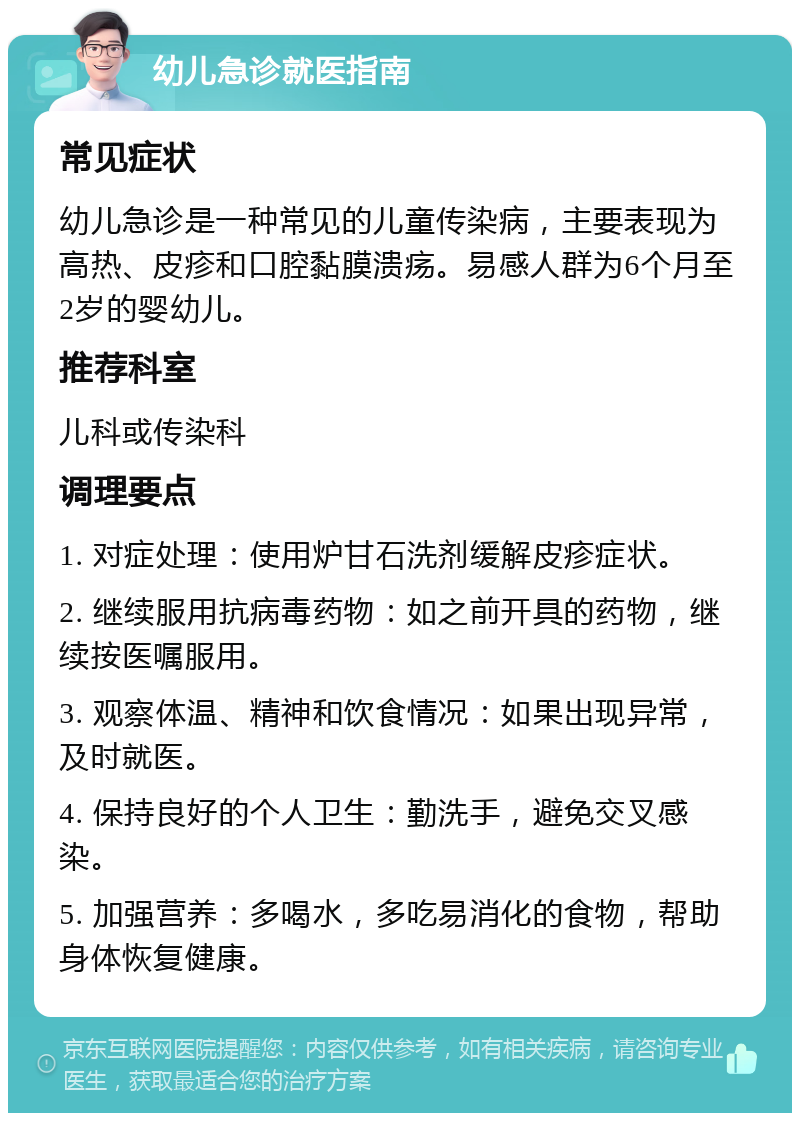 幼儿急诊就医指南 常见症状 幼儿急诊是一种常见的儿童传染病，主要表现为高热、皮疹和口腔黏膜溃疡。易感人群为6个月至2岁的婴幼儿。 推荐科室 儿科或传染科 调理要点 1. 对症处理：使用炉甘石洗剂缓解皮疹症状。 2. 继续服用抗病毒药物：如之前开具的药物，继续按医嘱服用。 3. 观察体温、精神和饮食情况：如果出现异常，及时就医。 4. 保持良好的个人卫生：勤洗手，避免交叉感染。 5. 加强营养：多喝水，多吃易消化的食物，帮助身体恢复健康。