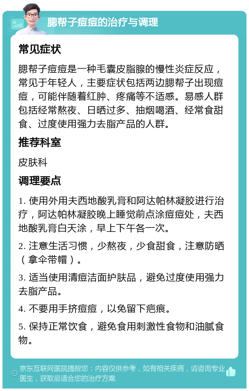 腮帮子痘痘的治疗与调理 常见症状 腮帮子痘痘是一种毛囊皮脂腺的慢性炎症反应，常见于年轻人，主要症状包括两边腮帮子出现痘痘，可能伴随着红肿、疼痛等不适感。易感人群包括经常熬夜、日晒过多、抽烟喝酒、经常食甜食、过度使用强力去脂产品的人群。 推荐科室 皮肤科 调理要点 1. 使用外用夫西地酸乳膏和阿达帕林凝胶进行治疗，阿达帕林凝胶晚上睡觉前点涂痘痘处，夫西地酸乳膏白天涂，早上下午各一次。 2. 注意生活习惯，少熬夜，少食甜食，注意防晒（拿伞带帽）。 3. 适当使用清痘洁面护肤品，避免过度使用强力去脂产品。 4. 不要用手挤痘痘，以免留下疤痕。 5. 保持正常饮食，避免食用刺激性食物和油腻食物。