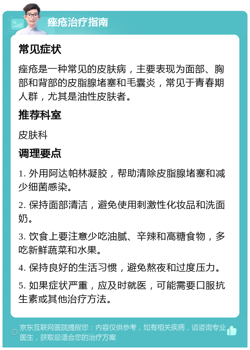 痤疮治疗指南 常见症状 痤疮是一种常见的皮肤病，主要表现为面部、胸部和背部的皮脂腺堵塞和毛囊炎，常见于青春期人群，尤其是油性皮肤者。 推荐科室 皮肤科 调理要点 1. 外用阿达帕林凝胶，帮助清除皮脂腺堵塞和减少细菌感染。 2. 保持面部清洁，避免使用刺激性化妆品和洗面奶。 3. 饮食上要注意少吃油腻、辛辣和高糖食物，多吃新鲜蔬菜和水果。 4. 保持良好的生活习惯，避免熬夜和过度压力。 5. 如果症状严重，应及时就医，可能需要口服抗生素或其他治疗方法。