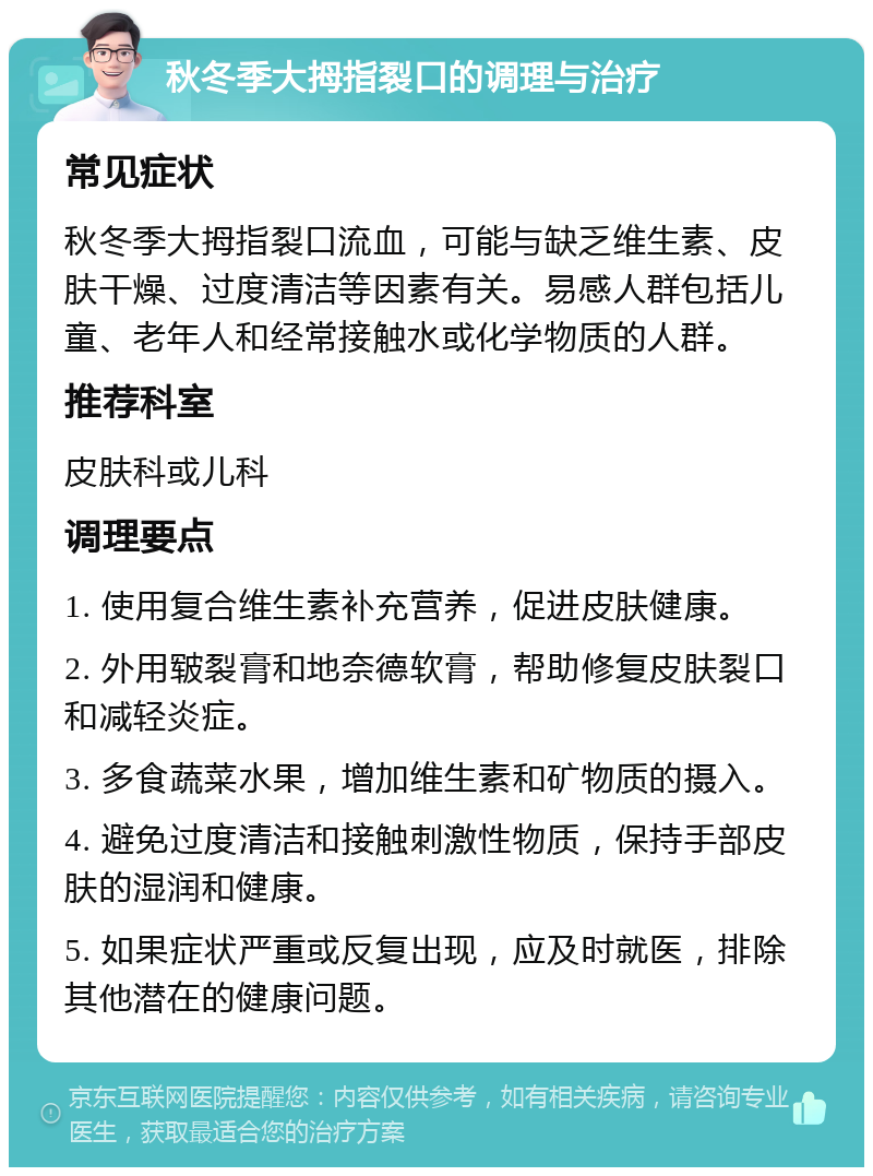 秋冬季大拇指裂口的调理与治疗 常见症状 秋冬季大拇指裂口流血，可能与缺乏维生素、皮肤干燥、过度清洁等因素有关。易感人群包括儿童、老年人和经常接触水或化学物质的人群。 推荐科室 皮肤科或儿科 调理要点 1. 使用复合维生素补充营养，促进皮肤健康。 2. 外用皲裂膏和地奈德软膏，帮助修复皮肤裂口和减轻炎症。 3. 多食蔬菜水果，增加维生素和矿物质的摄入。 4. 避免过度清洁和接触刺激性物质，保持手部皮肤的湿润和健康。 5. 如果症状严重或反复出现，应及时就医，排除其他潜在的健康问题。