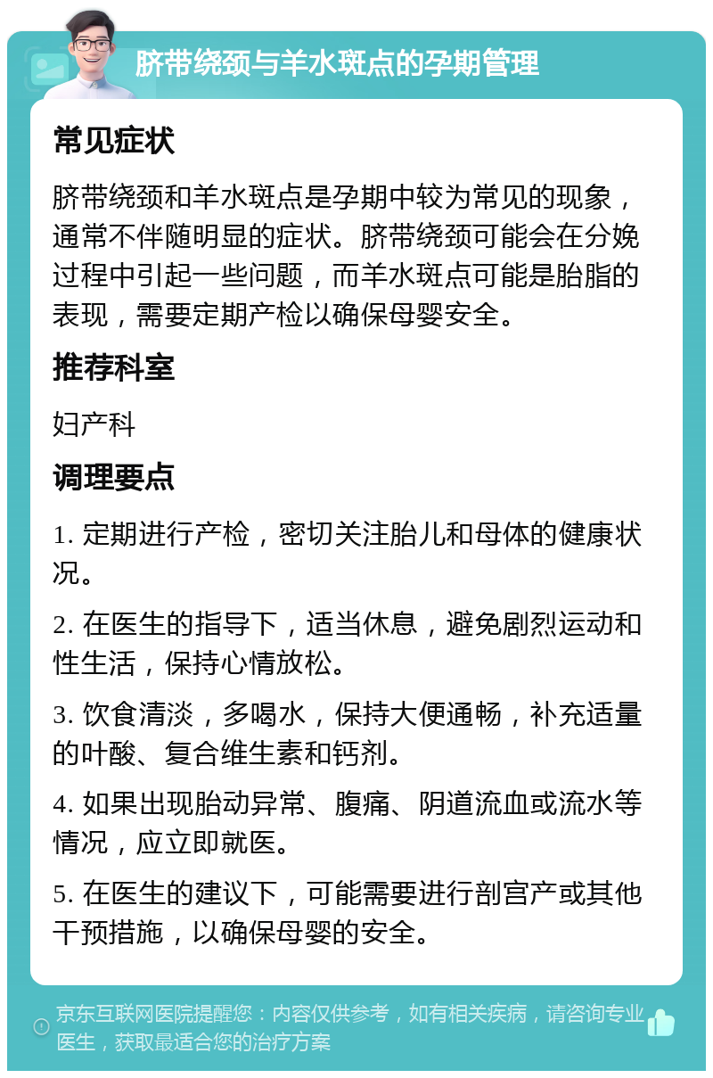 脐带绕颈与羊水斑点的孕期管理 常见症状 脐带绕颈和羊水斑点是孕期中较为常见的现象，通常不伴随明显的症状。脐带绕颈可能会在分娩过程中引起一些问题，而羊水斑点可能是胎脂的表现，需要定期产检以确保母婴安全。 推荐科室 妇产科 调理要点 1. 定期进行产检，密切关注胎儿和母体的健康状况。 2. 在医生的指导下，适当休息，避免剧烈运动和性生活，保持心情放松。 3. 饮食清淡，多喝水，保持大便通畅，补充适量的叶酸、复合维生素和钙剂。 4. 如果出现胎动异常、腹痛、阴道流血或流水等情况，应立即就医。 5. 在医生的建议下，可能需要进行剖宫产或其他干预措施，以确保母婴的安全。