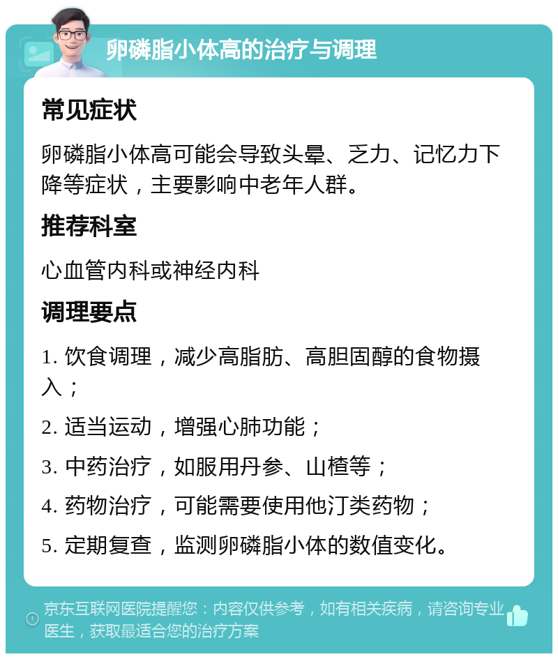 卵磷脂小体高的治疗与调理 常见症状 卵磷脂小体高可能会导致头晕、乏力、记忆力下降等症状，主要影响中老年人群。 推荐科室 心血管内科或神经内科 调理要点 1. 饮食调理，减少高脂肪、高胆固醇的食物摄入； 2. 适当运动，增强心肺功能； 3. 中药治疗，如服用丹参、山楂等； 4. 药物治疗，可能需要使用他汀类药物； 5. 定期复查，监测卵磷脂小体的数值变化。