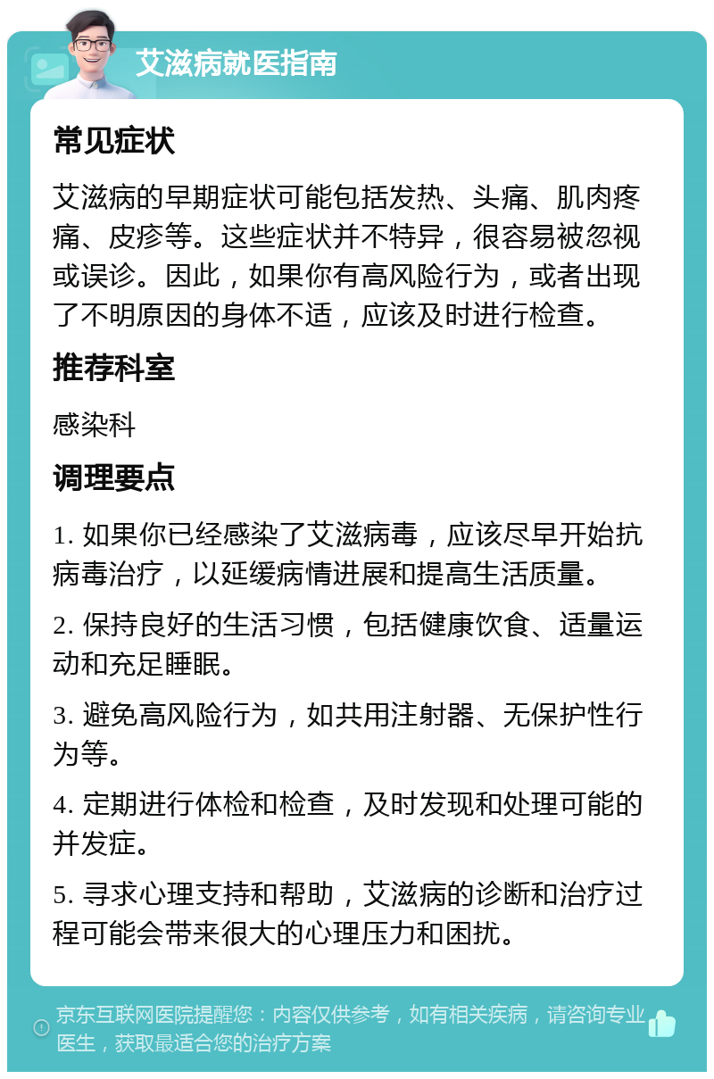 艾滋病就医指南 常见症状 艾滋病的早期症状可能包括发热、头痛、肌肉疼痛、皮疹等。这些症状并不特异，很容易被忽视或误诊。因此，如果你有高风险行为，或者出现了不明原因的身体不适，应该及时进行检查。 推荐科室 感染科 调理要点 1. 如果你已经感染了艾滋病毒，应该尽早开始抗病毒治疗，以延缓病情进展和提高生活质量。 2. 保持良好的生活习惯，包括健康饮食、适量运动和充足睡眠。 3. 避免高风险行为，如共用注射器、无保护性行为等。 4. 定期进行体检和检查，及时发现和处理可能的并发症。 5. 寻求心理支持和帮助，艾滋病的诊断和治疗过程可能会带来很大的心理压力和困扰。