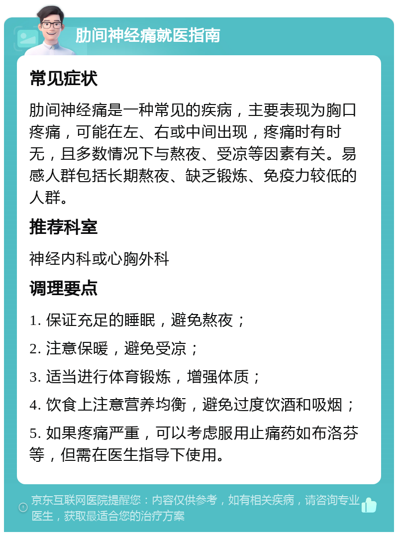 肋间神经痛就医指南 常见症状 肋间神经痛是一种常见的疾病，主要表现为胸口疼痛，可能在左、右或中间出现，疼痛时有时无，且多数情况下与熬夜、受凉等因素有关。易感人群包括长期熬夜、缺乏锻炼、免疫力较低的人群。 推荐科室 神经内科或心胸外科 调理要点 1. 保证充足的睡眠，避免熬夜； 2. 注意保暖，避免受凉； 3. 适当进行体育锻炼，增强体质； 4. 饮食上注意营养均衡，避免过度饮酒和吸烟； 5. 如果疼痛严重，可以考虑服用止痛药如布洛芬等，但需在医生指导下使用。