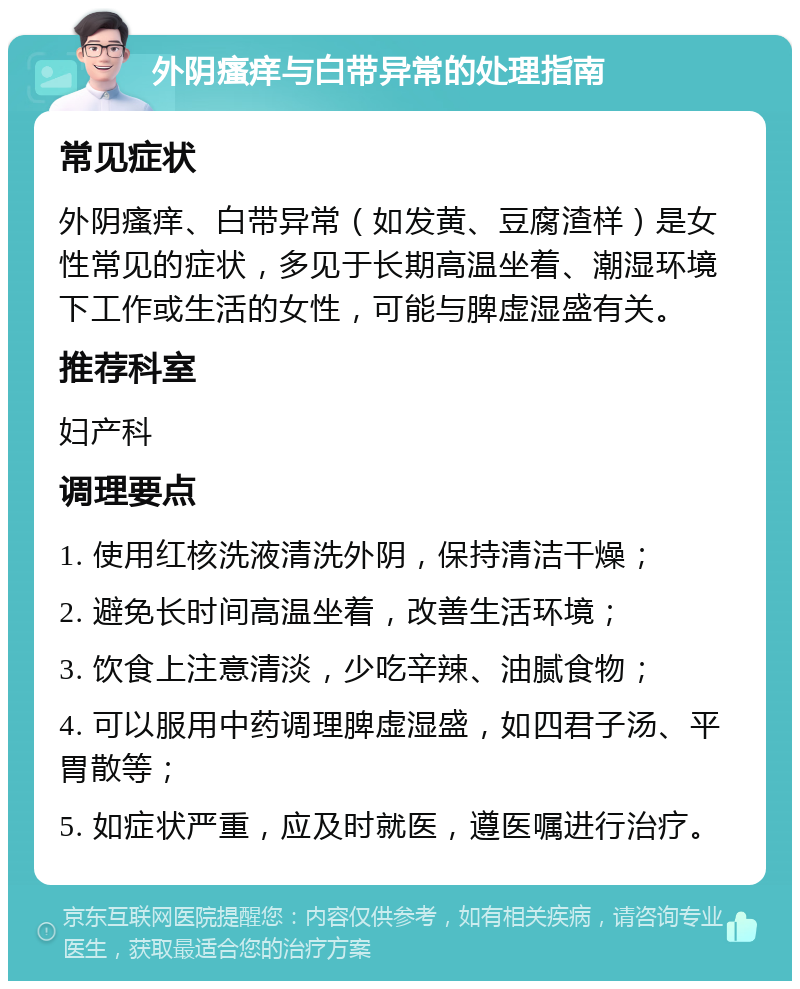 外阴瘙痒与白带异常的处理指南 常见症状 外阴瘙痒、白带异常（如发黄、豆腐渣样）是女性常见的症状，多见于长期高温坐着、潮湿环境下工作或生活的女性，可能与脾虚湿盛有关。 推荐科室 妇产科 调理要点 1. 使用红核洗液清洗外阴，保持清洁干燥； 2. 避免长时间高温坐着，改善生活环境； 3. 饮食上注意清淡，少吃辛辣、油腻食物； 4. 可以服用中药调理脾虚湿盛，如四君子汤、平胃散等； 5. 如症状严重，应及时就医，遵医嘱进行治疗。