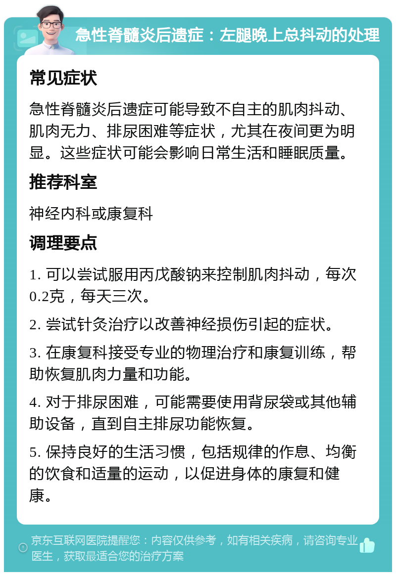 急性脊髓炎后遗症：左腿晚上总抖动的处理 常见症状 急性脊髓炎后遗症可能导致不自主的肌肉抖动、肌肉无力、排尿困难等症状，尤其在夜间更为明显。这些症状可能会影响日常生活和睡眠质量。 推荐科室 神经内科或康复科 调理要点 1. 可以尝试服用丙戊酸钠来控制肌肉抖动，每次0.2克，每天三次。 2. 尝试针灸治疗以改善神经损伤引起的症状。 3. 在康复科接受专业的物理治疗和康复训练，帮助恢复肌肉力量和功能。 4. 对于排尿困难，可能需要使用背尿袋或其他辅助设备，直到自主排尿功能恢复。 5. 保持良好的生活习惯，包括规律的作息、均衡的饮食和适量的运动，以促进身体的康复和健康。