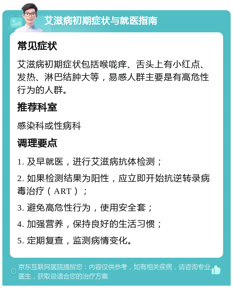 艾滋病初期症状与就医指南 常见症状 艾滋病初期症状包括喉咙痒、舌头上有小红点、发热、淋巴结肿大等，易感人群主要是有高危性行为的人群。 推荐科室 感染科或性病科 调理要点 1. 及早就医，进行艾滋病抗体检测； 2. 如果检测结果为阳性，应立即开始抗逆转录病毒治疗（ART）； 3. 避免高危性行为，使用安全套； 4. 加强营养，保持良好的生活习惯； 5. 定期复查，监测病情变化。