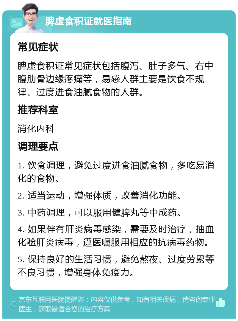 脾虚食积证就医指南 常见症状 脾虚食积证常见症状包括腹泻、肚子多气、右中腹肋骨边缘疼痛等，易感人群主要是饮食不规律、过度进食油腻食物的人群。 推荐科室 消化内科 调理要点 1. 饮食调理，避免过度进食油腻食物，多吃易消化的食物。 2. 适当运动，增强体质，改善消化功能。 3. 中药调理，可以服用健脾丸等中成药。 4. 如果伴有肝炎病毒感染，需要及时治疗，抽血化验肝炎病毒，遵医嘱服用相应的抗病毒药物。 5. 保持良好的生活习惯，避免熬夜、过度劳累等不良习惯，增强身体免疫力。