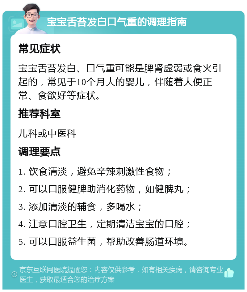 宝宝舌苔发白口气重的调理指南 常见症状 宝宝舌苔发白、口气重可能是脾肾虚弱或食火引起的，常见于10个月大的婴儿，伴随着大便正常、食欲好等症状。 推荐科室 儿科或中医科 调理要点 1. 饮食清淡，避免辛辣刺激性食物； 2. 可以口服健脾助消化药物，如健脾丸； 3. 添加清淡的辅食，多喝水； 4. 注意口腔卫生，定期清洁宝宝的口腔； 5. 可以口服益生菌，帮助改善肠道环境。