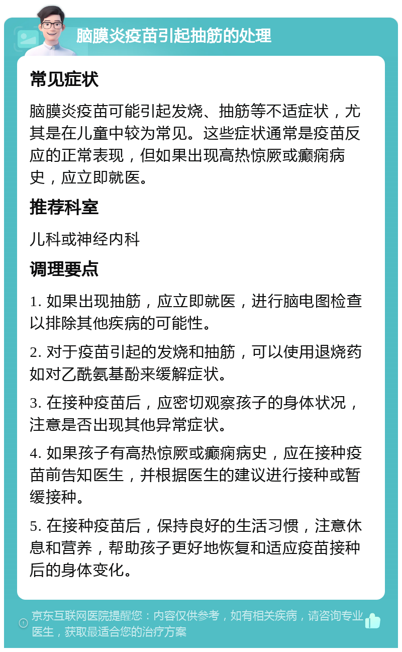 脑膜炎疫苗引起抽筋的处理 常见症状 脑膜炎疫苗可能引起发烧、抽筋等不适症状，尤其是在儿童中较为常见。这些症状通常是疫苗反应的正常表现，但如果出现高热惊厥或癫痫病史，应立即就医。 推荐科室 儿科或神经内科 调理要点 1. 如果出现抽筋，应立即就医，进行脑电图检查以排除其他疾病的可能性。 2. 对于疫苗引起的发烧和抽筋，可以使用退烧药如对乙酰氨基酚来缓解症状。 3. 在接种疫苗后，应密切观察孩子的身体状况，注意是否出现其他异常症状。 4. 如果孩子有高热惊厥或癫痫病史，应在接种疫苗前告知医生，并根据医生的建议进行接种或暂缓接种。 5. 在接种疫苗后，保持良好的生活习惯，注意休息和营养，帮助孩子更好地恢复和适应疫苗接种后的身体变化。