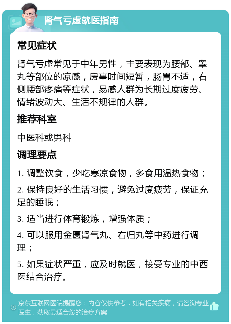 肾气亏虚就医指南 常见症状 肾气亏虚常见于中年男性，主要表现为腰部、睾丸等部位的凉感，房事时间短暂，肠胃不适，右侧腰部疼痛等症状，易感人群为长期过度疲劳、情绪波动大、生活不规律的人群。 推荐科室 中医科或男科 调理要点 1. 调整饮食，少吃寒凉食物，多食用温热食物； 2. 保持良好的生活习惯，避免过度疲劳，保证充足的睡眠； 3. 适当进行体育锻炼，增强体质； 4. 可以服用金匮肾气丸、右归丸等中药进行调理； 5. 如果症状严重，应及时就医，接受专业的中西医结合治疗。