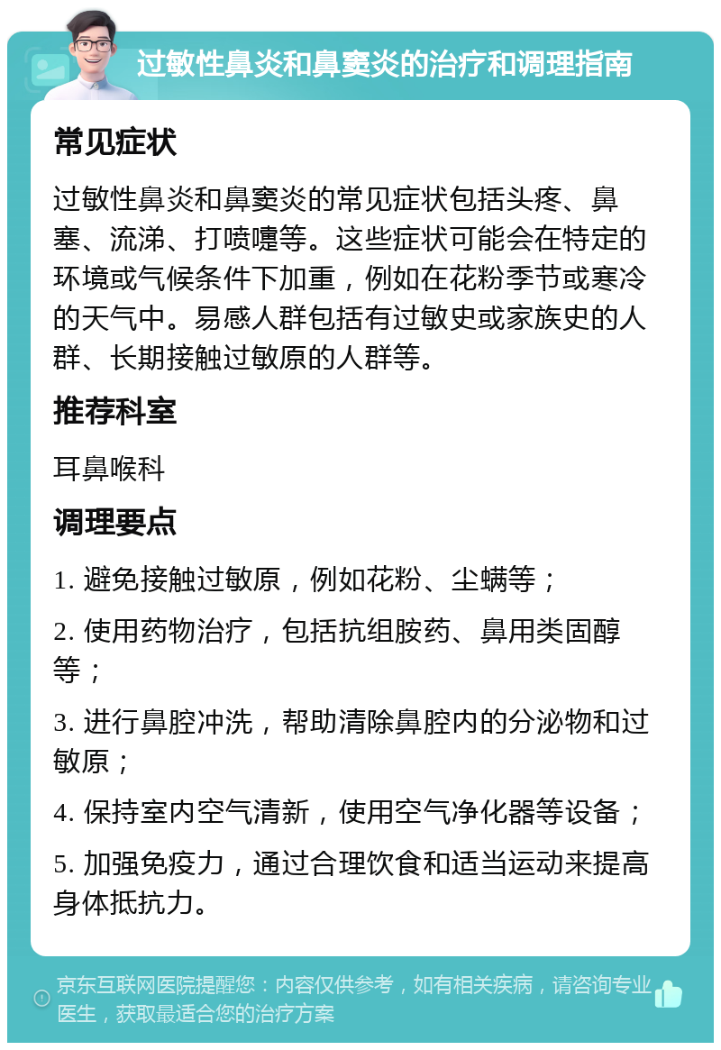 过敏性鼻炎和鼻窦炎的治疗和调理指南 常见症状 过敏性鼻炎和鼻窦炎的常见症状包括头疼、鼻塞、流涕、打喷嚏等。这些症状可能会在特定的环境或气候条件下加重，例如在花粉季节或寒冷的天气中。易感人群包括有过敏史或家族史的人群、长期接触过敏原的人群等。 推荐科室 耳鼻喉科 调理要点 1. 避免接触过敏原，例如花粉、尘螨等； 2. 使用药物治疗，包括抗组胺药、鼻用类固醇等； 3. 进行鼻腔冲洗，帮助清除鼻腔内的分泌物和过敏原； 4. 保持室内空气清新，使用空气净化器等设备； 5. 加强免疫力，通过合理饮食和适当运动来提高身体抵抗力。