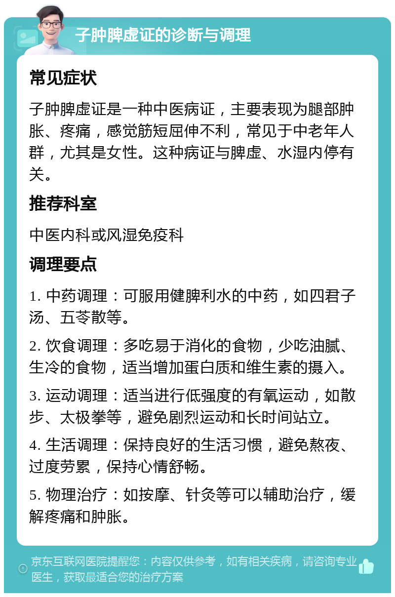 子肿脾虚证的诊断与调理 常见症状 子肿脾虚证是一种中医病证，主要表现为腿部肿胀、疼痛，感觉筋短屈伸不利，常见于中老年人群，尤其是女性。这种病证与脾虚、水湿内停有关。 推荐科室 中医内科或风湿免疫科 调理要点 1. 中药调理：可服用健脾利水的中药，如四君子汤、五苓散等。 2. 饮食调理：多吃易于消化的食物，少吃油腻、生冷的食物，适当增加蛋白质和维生素的摄入。 3. 运动调理：适当进行低强度的有氧运动，如散步、太极拳等，避免剧烈运动和长时间站立。 4. 生活调理：保持良好的生活习惯，避免熬夜、过度劳累，保持心情舒畅。 5. 物理治疗：如按摩、针灸等可以辅助治疗，缓解疼痛和肿胀。