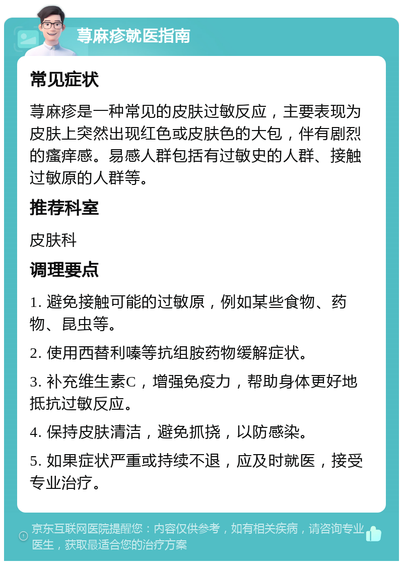 荨麻疹就医指南 常见症状 荨麻疹是一种常见的皮肤过敏反应，主要表现为皮肤上突然出现红色或皮肤色的大包，伴有剧烈的瘙痒感。易感人群包括有过敏史的人群、接触过敏原的人群等。 推荐科室 皮肤科 调理要点 1. 避免接触可能的过敏原，例如某些食物、药物、昆虫等。 2. 使用西替利嗪等抗组胺药物缓解症状。 3. 补充维生素C，增强免疫力，帮助身体更好地抵抗过敏反应。 4. 保持皮肤清洁，避免抓挠，以防感染。 5. 如果症状严重或持续不退，应及时就医，接受专业治疗。