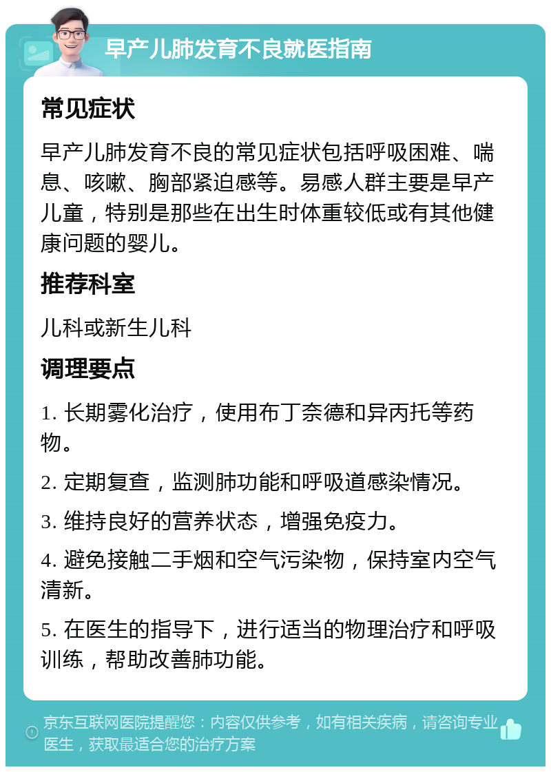 早产儿肺发育不良就医指南 常见症状 早产儿肺发育不良的常见症状包括呼吸困难、喘息、咳嗽、胸部紧迫感等。易感人群主要是早产儿童，特别是那些在出生时体重较低或有其他健康问题的婴儿。 推荐科室 儿科或新生儿科 调理要点 1. 长期雾化治疗，使用布丁奈德和异丙托等药物。 2. 定期复查，监测肺功能和呼吸道感染情况。 3. 维持良好的营养状态，增强免疫力。 4. 避免接触二手烟和空气污染物，保持室内空气清新。 5. 在医生的指导下，进行适当的物理治疗和呼吸训练，帮助改善肺功能。